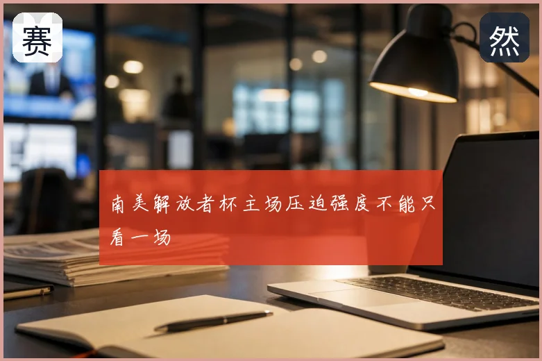 南美解放者杯主场压迫强度不能只看一场